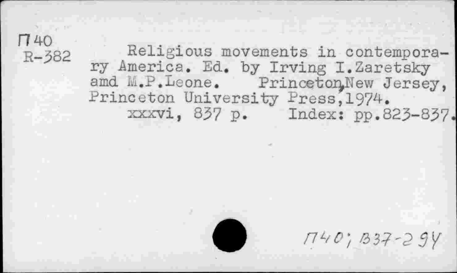 ﻿F74O
R-382
Religious movements in contemporary America. Ed. by Irving I.Zaretsky amd M.P.Leone. PrincetoiiNew Jersey, Princeton University Press,1974.
xxxvi, 837 p. Index: pp.823-837.
